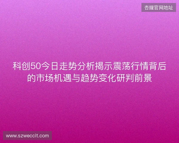 科创50今日走势分析揭示震荡行情背后的市场机遇与趋势变化研判前景