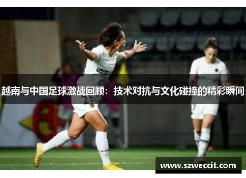 越南与中国足球激战回顾：技术对抗与文化碰撞的精彩瞬间
